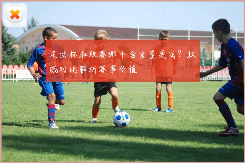足协杯和联赛哪个含金量更高?权威对比解析赛事价值