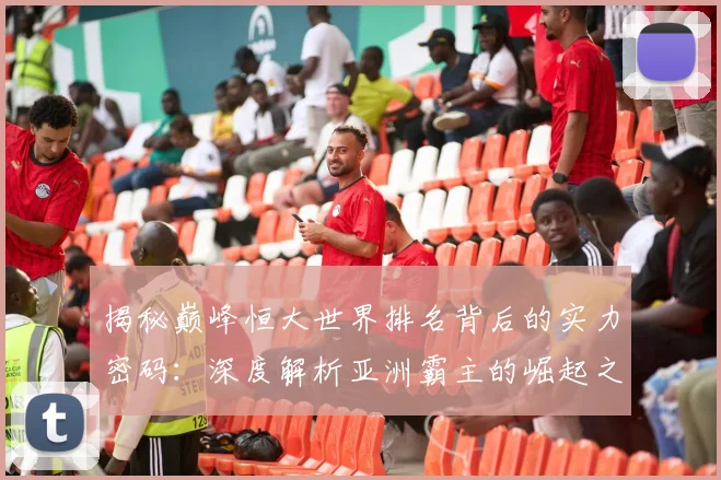 揭秘巅峰恒大世界排名背后的实力密码：深度解析亚洲霸主的崛起之路