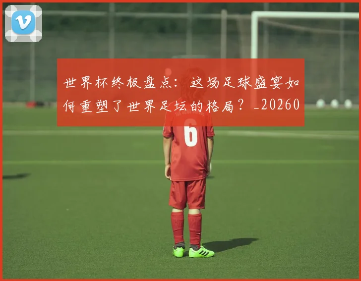 世界杯终极盘点：这场足球盛宴如何重塑了世界足坛的格局？_20260609201328