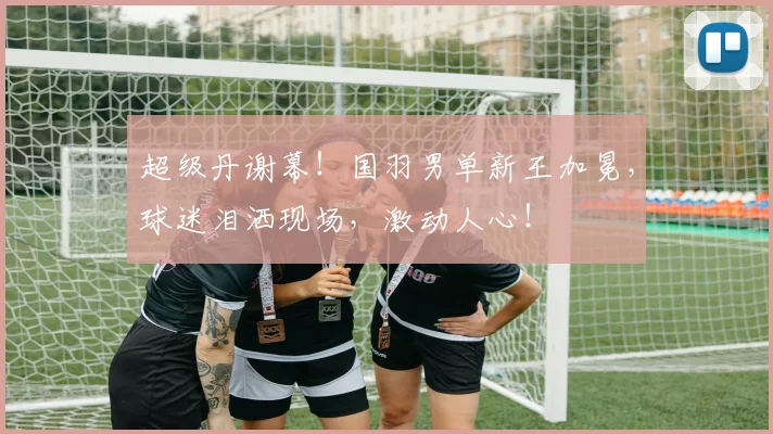 超级丹谢幕！国羽男单新王加冕，球迷泪洒现场，激动人心！