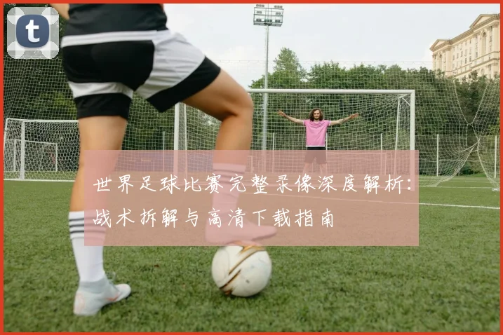 世界足球比赛完整录像深度解析：战术拆解与高清下载指南