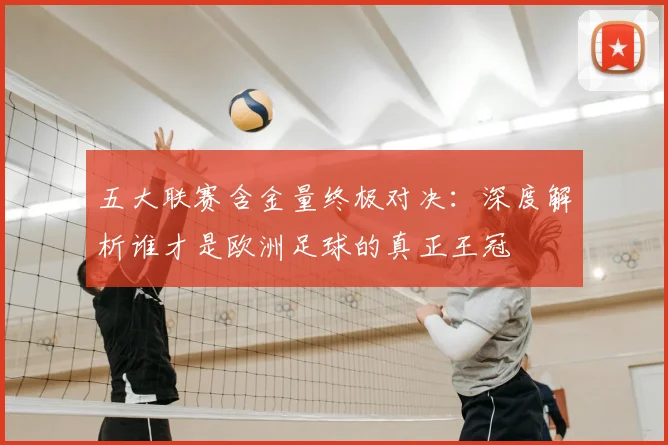 五大联赛含金量终极对决：深度解析谁才是欧洲足球的真正王冠