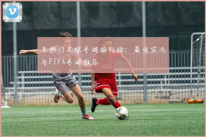 年热门足球手游排行榜：最佳实况与FIFA手游推荐
