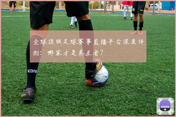 全球顶级足球赛事直播平台深度评测：哪家才是真王者？
