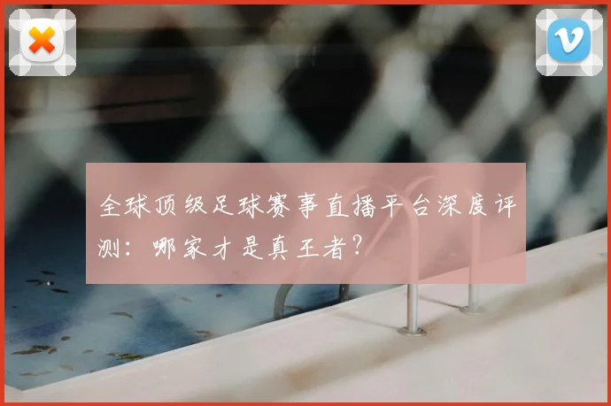全球顶级足球赛事直播平台深度评测：哪家才是真王者？